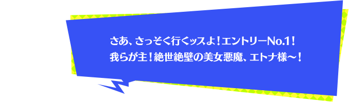 さあ、さっそく行くッスよ！エントリーNo.1！我らが主！絶世絶壁の美女悪魔、エトナ様～！