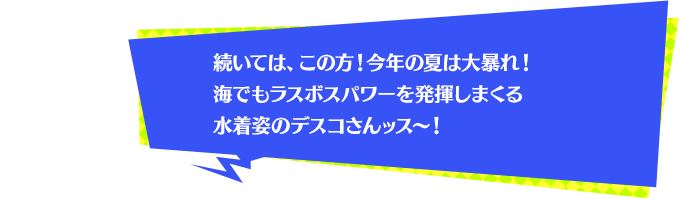 続いては、この方！今年の夏は大暴れ！海でもラスボスパワーを発揮しまくる水着姿のデスコさんッス～！
