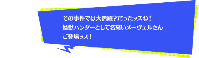 その事件では大活躍？だったッスね！怪獣ハンターとして名高いメーヴェルさんご登場ッス！