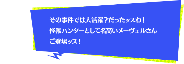 その事件では大活躍？だったッスね！怪獣ハンターとして名高いメーヴェルさんご登場ッス！