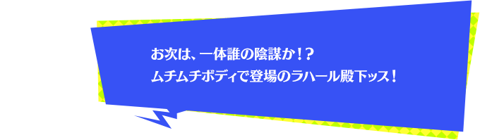 お次は、一体誰の陰謀か！？ムチムチボディで登場のラハール殿下ッス！
