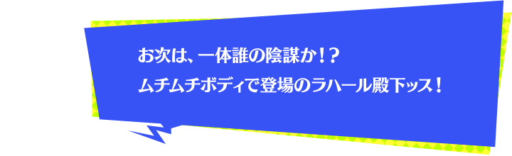 お次は、一体誰の陰謀か！？ムチムチボディで登場のラハール殿下ッス！