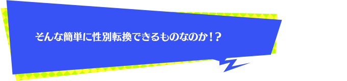 そんな簡単に性別転換できるものなのか！？