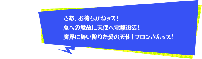 さあ、お待ちかねッス！夏への愛故に天使へ電撃復活！魔界に舞い降りた愛の天使！フロンさんッス！