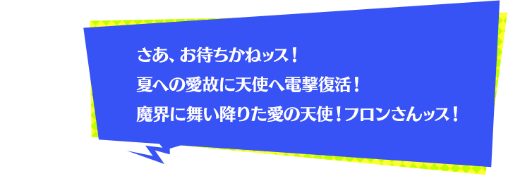 さあ、お待ちかねッス！夏への愛故に天使へ電撃復活！魔界に舞い降りた愛の天使！フロンさんッス！