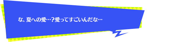 な、夏への愛…？愛ってすごいんだな…