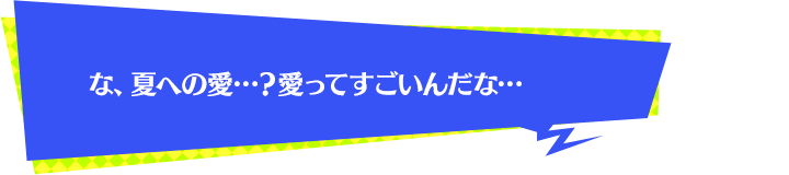 な、夏への愛…？愛ってすごいんだな…