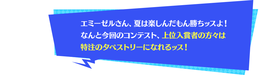 エミーゼルさん、夏は楽しんだもん勝ちッスよ！なんと今回のコンテスト、上位入賞者の方々は特注のタペストリーになれるッス！