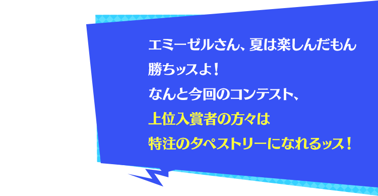 エミーゼルさん、夏は楽しんだもん勝ちッスよ！なんと今回のコンテスト、上位入賞者の方々は特注のタペストリーになれるッス！