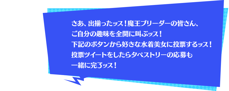 さあ、出揃ったッス！魔王ブリーダーの皆さん、ご自分の趣味を全開に叫ぶッス！下記のボタンから好きな水着美女に投票するッス！投票ツイートをしたらタペストリーの応募も一緒に完了ッス！